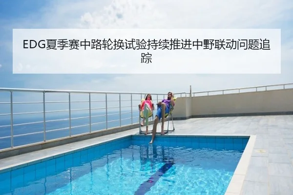 EDG夏季赛中路轮换试验持续推进中野联动问题追踪