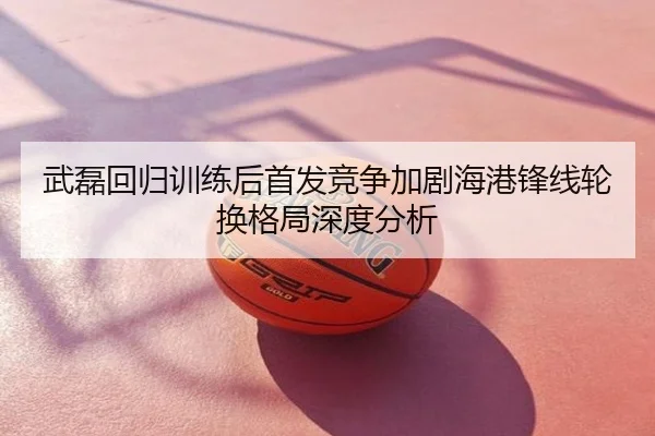 武磊回归训练后首发竞争加剧海港锋线轮换格局深度分析