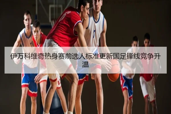 伊万科维奇热身赛前选人标准更新国足锋线竞争升温
