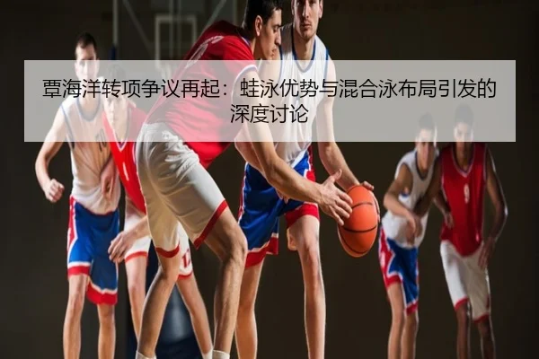 覃海洋转项争议再起：蛙泳优势与混合泳布局引发的深度讨论