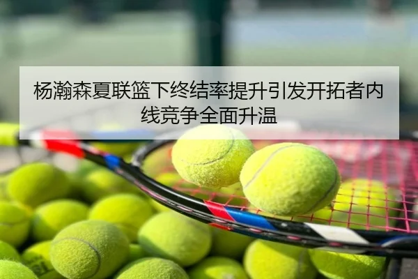 杨瀚森夏联篮下终结率提升引发开拓者内线竞争全面升温