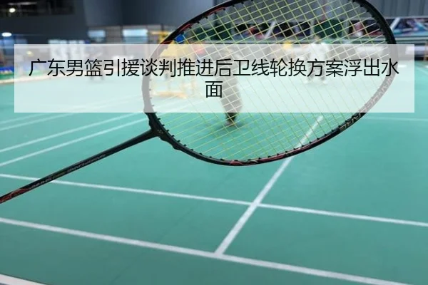 广东男篮引援谈判推进后卫线轮换方案浮出水面