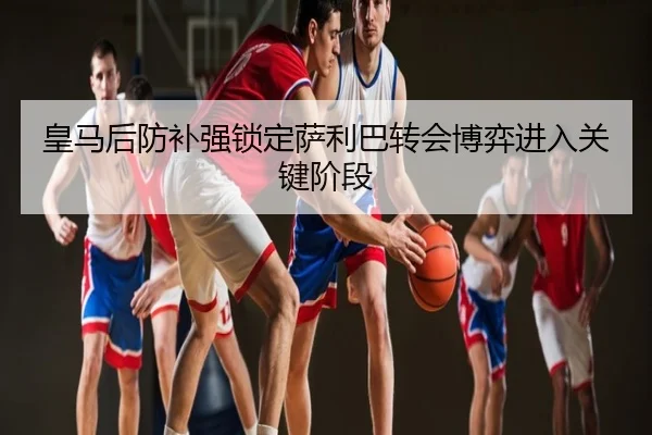 皇马后防补强锁定萨利巴转会博弈进入关键阶段