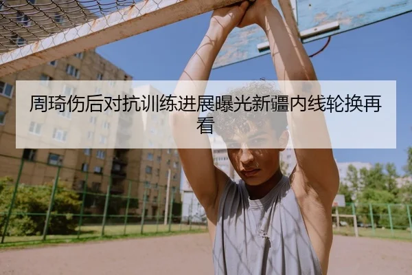 周琦伤后对抗训练进展曝光新疆内线轮换再看