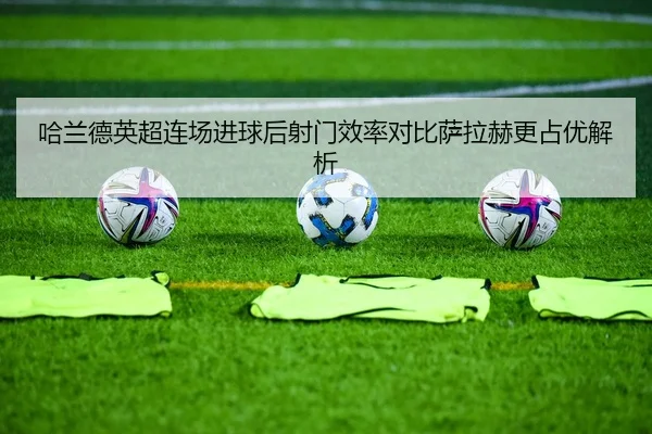 哈兰德英超连场进球后射门效率对比萨拉赫更占优解析